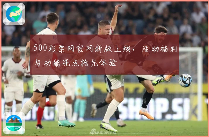 500彩票网官网新版上线，活动福利与功能亮点抢先体验
