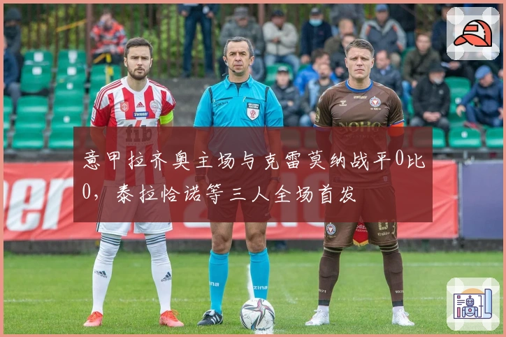 意甲拉齐奥主场与克雷莫纳战平0比0，泰拉恰诺等三人全场首发