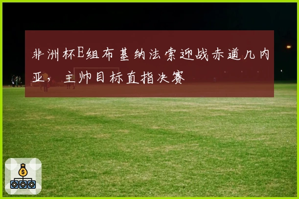 非洲杯E组布基纳法索迎战赤道几内亚，主帅目标直指决赛