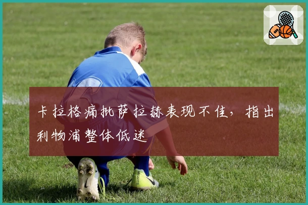 卡拉格痛批萨拉赫表现不佳，指出利物浦整体低迷