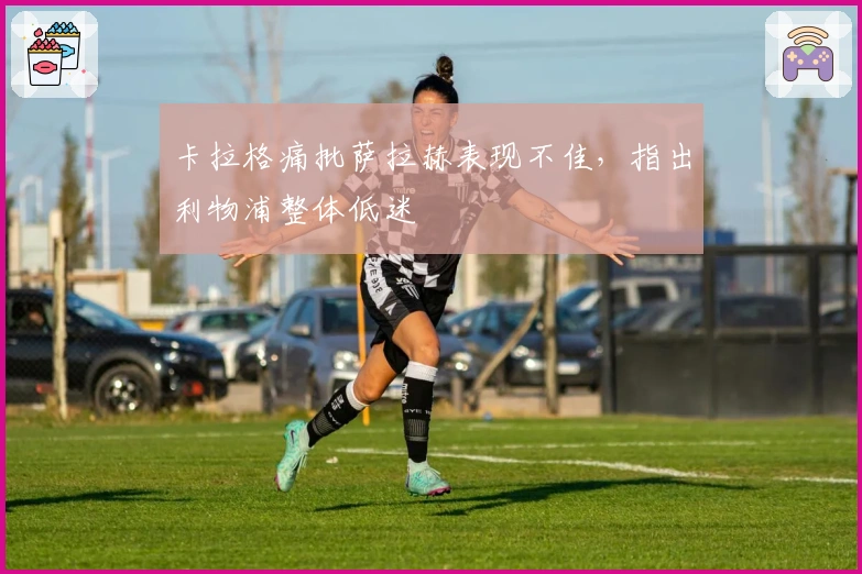 卡拉格痛批萨拉赫表现不佳，指出利物浦整体低迷