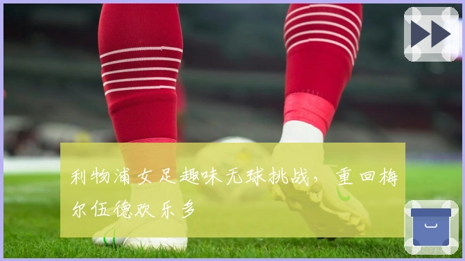 利物浦女足趣味无球挑战，重回梅尔伍德欢乐多