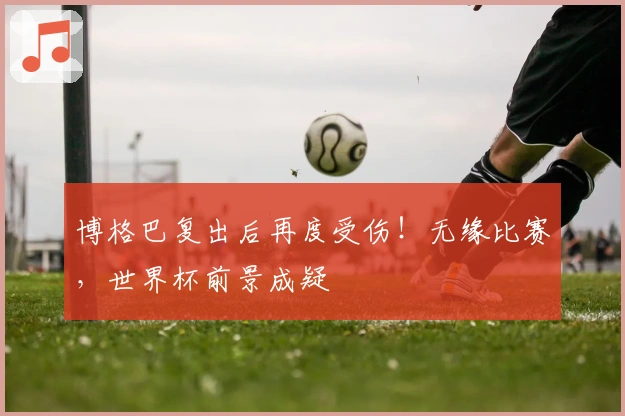 博格巴复出后再度受伤！无缘比赛，世界杯前景成疑