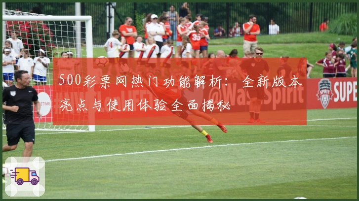 500彩票网热门功能解析：全新版本亮点与使用体验全面揭秘