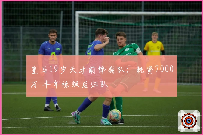 皇马19岁天才前锋离队：耗资7000万 半年练级后归队